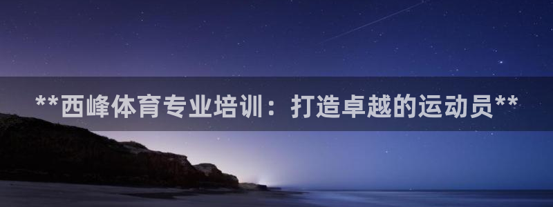 极悦娱乐官网下载安装：**西峰体育专业培训：打造卓越