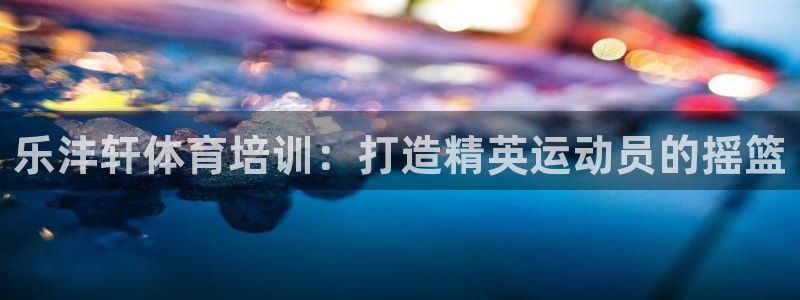 极悦平台官方网站下载安装：乐沣轩体育培训：打造精英运